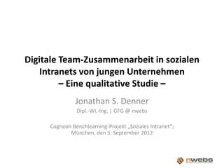 Digitale Team-Zusammenarbeit in sozialen
        Intranets von jungen Unternehmen
             – Eine qualitative Studie –
                   Jonathan S. Denner
                   Dipl.-Wi.-Ing. | GFG @ nwebs

         Cogneon Benchlearning-Projekt „Soziales Intranet“;
                München, den 5. September 2012



|                          |
 