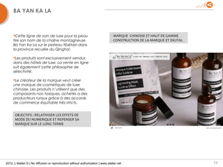 BA YAN KA LA



     Cette ligne de soin de luxe pour la peau                                  - MARQUE CHINOISE ET HAUT DE GAMME
     tire son nom de la chaîne montagneuse                                      - CONSTRUCTION DE LA MARQUE ET DIGITAL
     Ba Yan Ka La sur le plateau tibétain dans
     la province reculée du Qinghai.

     Les produits sont exclusivement vendus
     dans des hôtels de luxe. La vente en ligne
     suit également cette philosophie de
     sélectivité.

     Le créateur de la marque veut créer
     une marque de cosmétiques de luxe
     chinoise. Les produits n’utilisent que des
     composants non toxiques, achetés a des
     producteurs ruraux grâce à des accords
     de commerce équitable très stricts.


      OBJECTIFS : RELATIVISER LES EFFETS DE
      MODE DU NUMERIQUE ET REPENSER SA
      MARQUE SUR LE LONG TERME




2012, L’Atelier © | No diffusion or reproduction without authorization | www.atelier.net                                 11
 