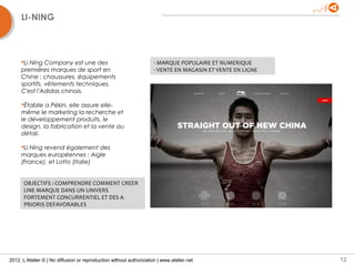 LI-NING



     Li Ning Company est une des                                    - MARQUE POPULAIRE ET NUMERIQUE
     premières marques de sport en                                   - VENTE EN MAGASIN ET VENTE EN LIGNE
     Chine : chaussures, équipements
     sportifs, vêtements techniques.
     C'est l'Adidas chinois.

     Établie a Pékin, elle assure elle-
     même le marketing la recherche et
     le développement produits, le
     design, la fabrication et la vente au
     détail.

     Li Ning revend également des
     marques européennes : Aigle
     (France), et Lotto (Italie)


      OBJECTIFS : COMPRENDRE COMMENT CREER
      UNE MARQUE DANS UN UNIVERS
      FORTEMENT CONCURRENTIEL ET DES A
      PRIORIS DEFAVORABLES




2012, L’Atelier © | No diffusion or reproduction without authorization | www.atelier.net                    12
 