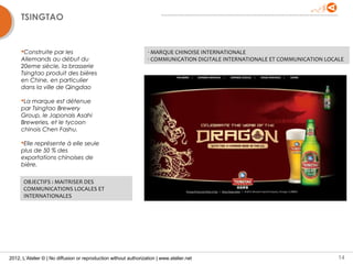 TSINGTAO


     Construite par les                                          - MARQUE CHINOISE INTERNATIONALE
     Allemands au début du                                        - COMMUNICATION DIGITALE INTERNATIONALE ET COMMUNICATION LOCALE
     20eme siècle, la brasserie
     Tsingtao produit des bières
     en Chine, en particulier
     dans la ville de Qingdao

     La marque est détenue
     par Tsingtao Brewery
     Group, le Japonais Asahi
     Breweries, et le tycoon
     chinois Chen Fashu.

     Elle représente à elle seule
     plus de 50 % des
     exportations chinoises de
     bière.

      OBJECTIFS : MAITRISER DES
      COMMUNICATIONS LOCALES ET
      INTERNATIONALES




2012, L’Atelier © | No diffusion or reproduction without authorization | www.atelier.net                                       14
 