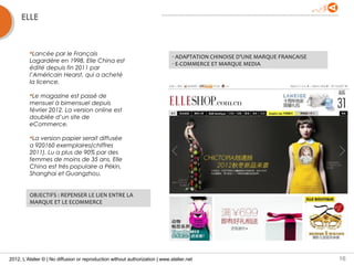 ELLE


         Lancée par le Français
                                                                              - ADAPTATION CHINOISE D’UNE MARQUE FRANCAISE
         Lagardère en 1998, Elle China est                                    - E-COMMERCE ET MARQUE MEDIA
         édité depuis fin 2011 par
         l’Américain Hearst, qui a acheté
         la licence.

         Le magazine est passé de
         mensuel à bimensuel depuis
         février 2012. La version online est
         doublée d’un site de
         eCommerce.

         La version papier serait diffusée
         a 920160 exemplaires(chiffres
         2011). Lu a plus de 90% par des
         femmes de moins de 35 ans, Elle
         China est très populaire a Pékin,
         Shanghai et Guangzhou.


         OBJECTIFS : REPENSER LE LIEN ENTRE LA
         MARQUE ET LE ECOMMERCE




2012, L’Atelier © | No diffusion or reproduction without authorization | www.atelier.net                                     16
 