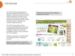 YVES ROCHER



          En 1959 naît les Laboratoires de
                                                                              - REFONTE D’UNE STRATEGIE DE MARQUE
          Biologie Végétale Yves Rocher à la
                                                                              - MARKETING EN LIGNE
          Gacilly. La marque fait le choix de la
          vente à Distance. En 1969, ouvre
          l'usine de la Croix des Archers à la
          Gacilly et le premier magasin à Paris,
          le premier d'une chaîne qui en
          compte 1500 aujourd'hui.

          En 1997, le plus grand centre
          commercial de Bangkok a accueilli
          la première boutique Yves Rocher.
          En 2006 la marque Yves Rocher
          s'installe en Chine, avec l'ouverture
          de trois magasins.

          Depuis, la marque s’est réinventée
          et a repositionné son marketing
          produits.

          OBJECTIFS : REPENSER ET LOCALISER LE
          POSITIONNEMENT D’UNE MARQUE ETABLIE




2012, L’Atelier © | No diffusion or reproduction without authorization | www.atelier.net                            17
 