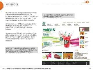 STARBUCKS


     Comment une marque célèbre pour ses
     cafés réussit-elle dans le pays ou la                               - LOCALISATION D’UNE MARQUE AMERICAINE
     majorité des habitants boivent du thé ? En                          - STRATEGIE SOCIAL MEDIA
     vendant du thé et des jus de fruits. Et en
     communiquant sur les médias sociaux.

     C’est l’agence JWT qui s’occupe de la
     stratégie de Starbucks en Chine, en
     particulier sur Sina Weibo, Kaixin et
     Renren.

     Le groupe américain, qui a déjà près de
     600 magasins, compte en détenir 1 500 a
     la fin de l'année 2015. Cela ferait de la
     Chine son second marché au niveau
     mondial



      OBJECTIFS : ADAPTER UNE MARQUE A DES
      UNIVERS DE CONSOMMATEURS FLUCTUANTS
      SANS OUBLIER L’ADN DE L’ENTREPRISE




2012, L’Atelier © | No diffusion or reproduction without authorization | www.atelier.net                          18
 