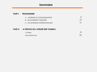 Sommaire


PART I:    PROGRAMME
             A - JOURNEE DU CONSOMMATEUR        6
             B - LES MARQUES CHINOISES         10
             C - LES MARQUES INTERNATIONALES   15


PART II:   A PROPOS DE L’ATELIER BNP PARIBAS
             L’Atelier                         19
             Nos references                    25
 