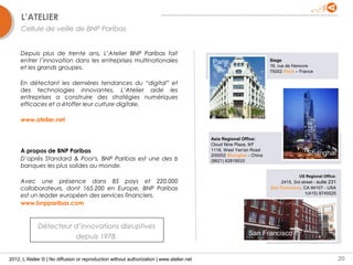 L’ATELIER
     Cellule de veille de BNP Paribas


     Depuis plus de trente ans, L’Atelier BNP Paribas fait
     entrer l’innovation dans les entreprises multinationales                              Paris                     Siege
     et les grands groupes.                                                                                          16, rue de Hanovre
                                                                                                                     75002 Paris – France

     En détectant les dernières tendances du “digital” et
     des technologies innovantes, L’Atelier aide les
     entreprises a construire des stratégies numériques
     efficaces et a étoffer leur culture digitale.

     www.atelier.net


                                                                                           Asia Regional Office:
                                                                                           Cloud Nine Plaza, 9/F
     A propos de BNP Paribas                                                               1118, West Yan'an Road
                                                                                                                                      Shanghai
                                                                                           200052 Shanghai - China
     D’après Standard & Poor's, BNP Paribas est une des 6                                  (8621) 62818533
     banques les plus solides au monde.
                                                                                                                                  US Regional Office:
     Avec une présence dans 85 pays et 220,000                                                                           2415, 3rd street - suite 231
     collaborateurs, dont 165,200 en Europe, BNP Paribas                                                             San Francisco, CA 94107 - USA
                                                                                                                                     1(415) 8745525
     est un leader européen des services financiers.
     www.bnpparibas.com


             Détecteur d’innovations disruptives
                       depuis 1978.                                                                        San Francisco


2012, L’Atelier © | No diffusion or reproduction without authorization | www.atelier.net                                                                20
 