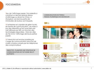 FOCUSMEDIA


     Issu de l’affichage papier, FocusMedia a
     constitué un des plus grands réseau                                  - COMMUNICATION DE l’ENNUI
     d’affichage sur écran en Chine. A                                    - RESEAU NUMERIQUE EN ASCENCEUR
     Shanghai, une bonne partie des
     immeubles de bureau sont équipés.

     L’entreprise est capable de gérer toutes
     les formes de communication : les mises à
     jour des dispositifs se font aussi bien par
     clef USB que par WiFi, en fonction des
     technologies disponibles. Dans les villes
     de Tier 2-3-4, l’affichage demeure parfois
     papier.

     L’interaction est rendue possible par
     l’usage de communication sans-fil et de
     codes a barres compris par les téléphones
     des consommateurs


       OBJECTIFS : PLANIFIER UNE STRATEGIE DE
       COMMUNICATION OUT-OF-HOME MULTI
       SUPPORTS




2012, L’Atelier © | No diffusion or reproduction without authorization | www.atelier.net                    7
 