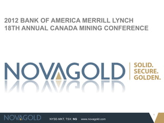 2012 BANK OF AMERICA MERRILL LYNCH
18TH ANNUAL CANADA MINING CONFERENCE




                                                  1
           NYSE-MKT, TSX: NG   www.novagold.com
 