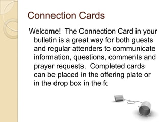 Connection Cards
Welcome! The Connection Card in your
 bulletin is a great way for both guests
 and regular attenders to communicate
 information, questions, comments and
 prayer requests. Completed cards
 can be placed in the offering plate or
 in the drop box in the foyer.
 