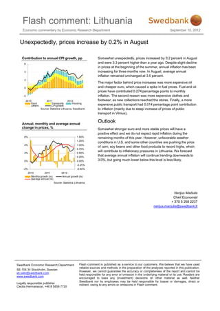 Flash comment: Lithuania
    Economic commentary by Economic Research Department                                                                        September 10, 2012


  Unexpectedly, prices increase by 0.2% in August

   Contribution to annual CPI growth, pp                               Somewhat unexpectedly, prices increased by 0.2 percent in August
     6                                                                 and were 3.3 percent higher than a year ago. Despite slight decline
                                                                       in prices at the beginning of the summer, annual inflation has been
     4                                                                 increasing for three months now. In August, average annual
                                                                       inflation remained unchanged at 3.5 percent.
     2
                                                                       The major factor behind price increases was more expensive oil
     0                                                                 and cheaper euro, which caused a spike in fuel prices. Fuel and oil
                                                                       prices have contributed 0.274 percentage points to monthly
    -2                                                                 inflation. The second reason was more expensive clothes and
         2010             2011                  2012                   footwear, as new collections reached the stores. Finally, a more
             Food              Transports           Hous ing
             Others            CPI growth                              expensive public transport had 0.014 percentage point contribution
                      Source: Statis tics Lithuania, Swedbank          to inflation (mainly due to steep increase of prices of public
                                                                       transport in Vilnius).


   Annual, monthly and average annual
                                                                       Outlook
   change in prices, %                                                 Somewhat stronger euro and more stable prices will have a
                                                                       positive effect and we do not expect rapid inflation during the
     6%                                               1.50%            remaining months of this year. However, unfavorable weather
                                                      1.25%
                                                                       conditions in U.S. and some other countries are pushing the price
     4%                                               1.00%
                                                                       of corn, soy beans and other food products to record highs, which
                                                      0.75%
                                                                       will contribute to inflationary pressures in Lithuania. We forecast
     2%                                               0.50%
                                                      0.25%
                                                                       that average annual inflation will continue trending downwards to
     0%                                               0.00%            3.0%, but going much lower below this level is less likely.
                                                      -0.25%
    -2%                                               -0.50%
          2010         2011             2012
            Monthly growth (rs)          Annual growth (ls )
            Average annual (ls)
                                  Source: Statistics Lithuania



                                                                                                                                Nerijus Mačiulis
                                                                                                                               Chief Economist
                                                                                                                              + 370 5 258 2237
                                                                                                                  nerijus.maciulis@swedbank.lt




Swedbank Economic Research Department                    Flash comment is published as a service to our customers. We believe that we have used
                                                         reliable sources and methods in the preparation of the analyses reported in this publication.
SE-105 34 Stockholm, Sweden
                                                         However, we cannot guarantee the accuracy or completeness of the report and cannot be
ek.sekr@swedbank.com
                                                         held responsible for any error or omission in the underlying material or its use. Readers are
www.swedbank.com
                                                         encouraged to base any (investment) decisions on other material as well. Neither
                                                         Swedbank nor its employees may be held responsible for losses or damages, direct or
Legally responsible publisher
                                                         indirect, owing to any errors or omissions in Flash comment.
Cecilia Hermansson, +46 8 5859 7720
 