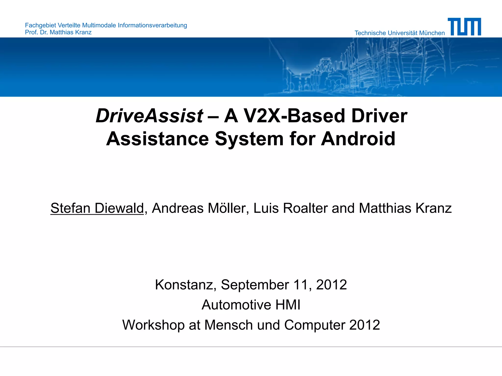 Fachgebiet Verteilte Multimodale Informationsverarbeitung
Prof. Dr. Matthias Kranz                                          Technische Universität München




                        DriveAssist – A V2X-Based Driver
                         Assistance System for Android


        Stefan Diewald, Andreas Möller, Luis Roalter and Matthias Kranz




                                      Konstanz, September 11, 2012
                                             Automotive HMI
                                  Workshop at Mensch und Computer 2012
 