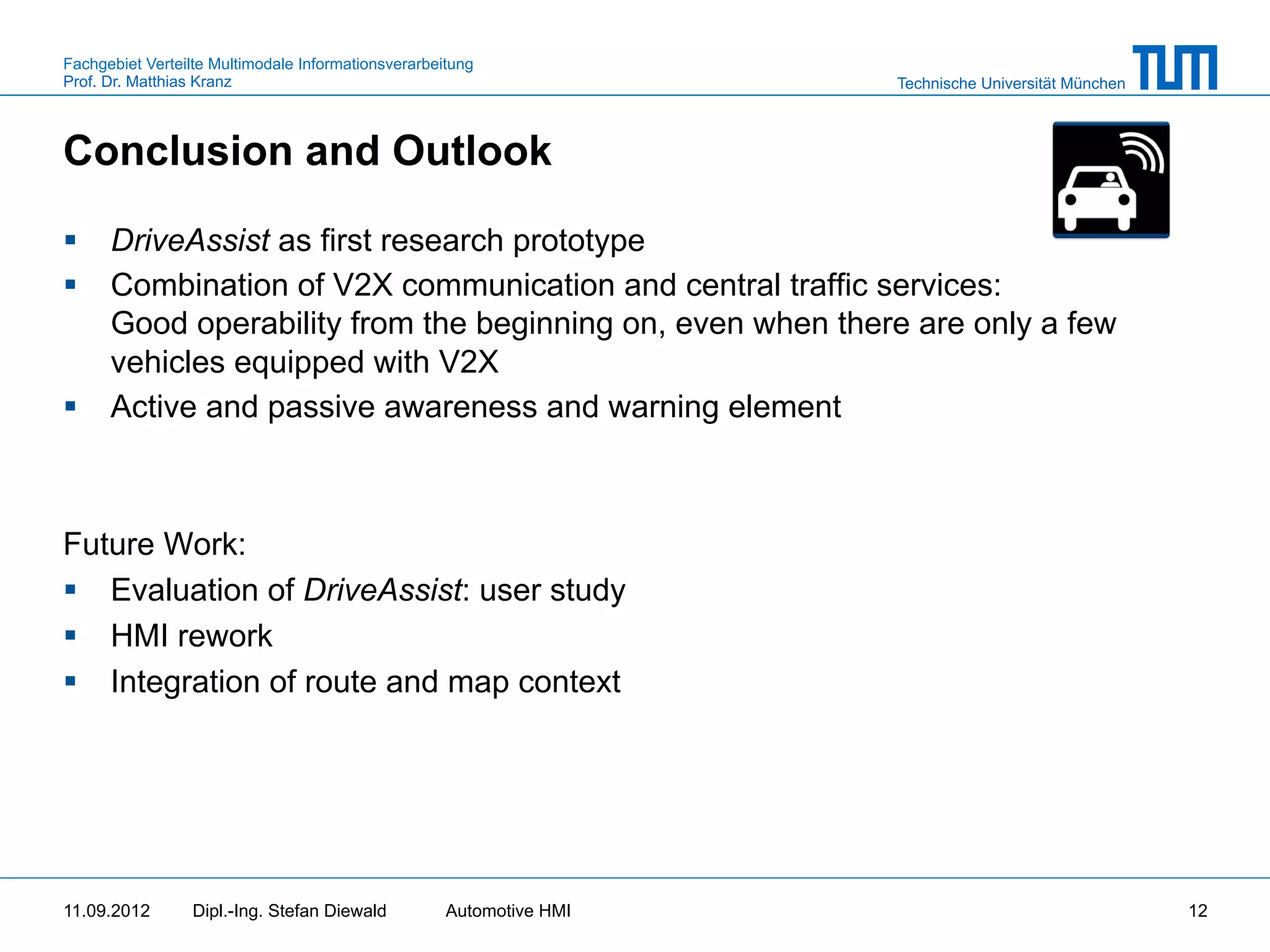 Fachgebiet Verteilte Multimodale Informationsverarbeitung
Prof. Dr. Matthias Kranz                                              Technische Universität München



Conclusion and Outlook

§  DriveAssist as first research prototype
§  Combination of V2X communication and central traffic services:
    Good operability from the beginning on, even when there are only a few
    vehicles equipped with V2X
§  Active and passive awareness and warning element



Future Work:
§  Evaluation of DriveAssist: user study
§  HMI rework
§  Integration of route and map context




11.09.2012       Dipl.-Ing. Stefan Diewald           Automotive HMI                                    12
 