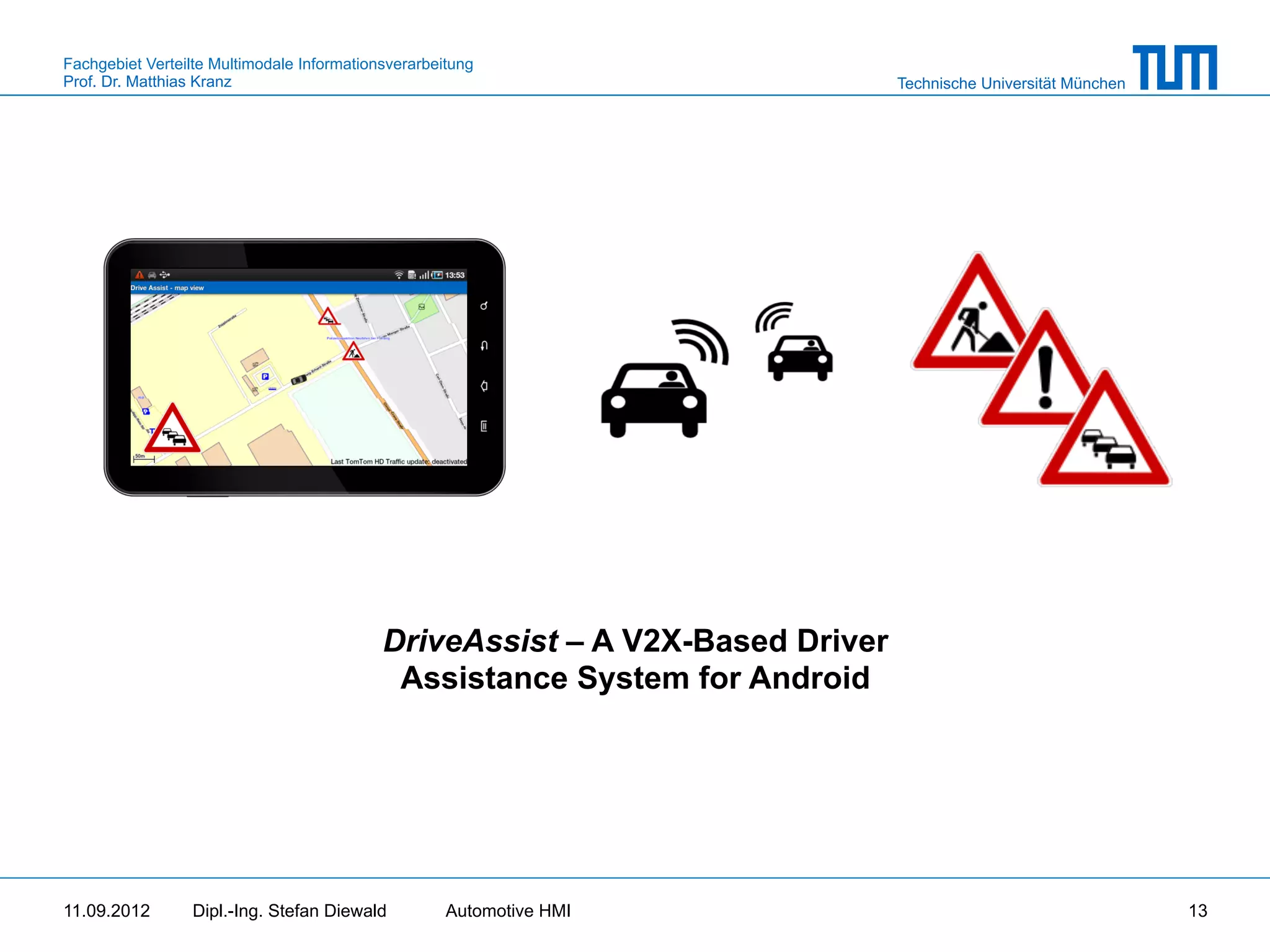 Fachgebiet Verteilte Multimodale Informationsverarbeitung
Prof. Dr. Matthias Kranz                                                       Technische Universität München




                                            DriveAssist – A V2X-Based Driver
                                             Assistance System for Android




11.09.2012       Dipl.-Ing. Stefan Diewald           Automotive HMI                                             13
 