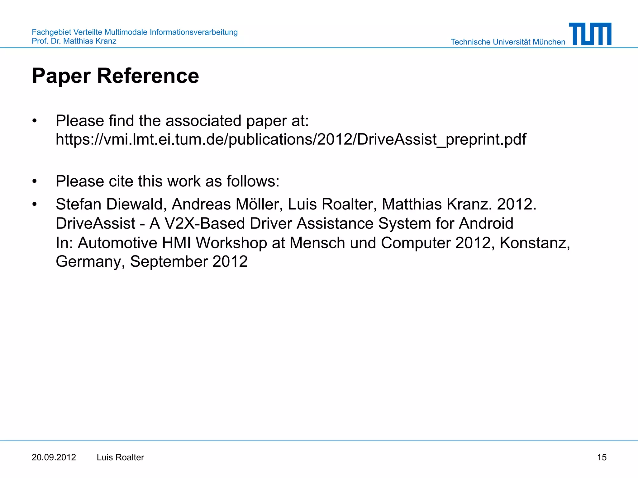 Fachgebiet Verteilte Multimodale Informationsverarbeitung
Prof. Dr. Matthias Kranz                                       Technische Universität München



Paper Reference

•     Please find the associated paper at:
      https://vmi.lmt.ei.tum.de/publications/2012/DriveAssist_preprint.pdf

•     Please cite this work as follows:
•     Stefan Diewald, Andreas Möller, Luis Roalter, Matthias Kranz. 2012.
      DriveAssist - A V2X-Based Driver Assistance System for Android
      In: Automotive HMI Workshop at Mensch und Computer 2012, Konstanz,
      Germany, September 2012




20.09.2012       Luis Roalter                                                                   15
 