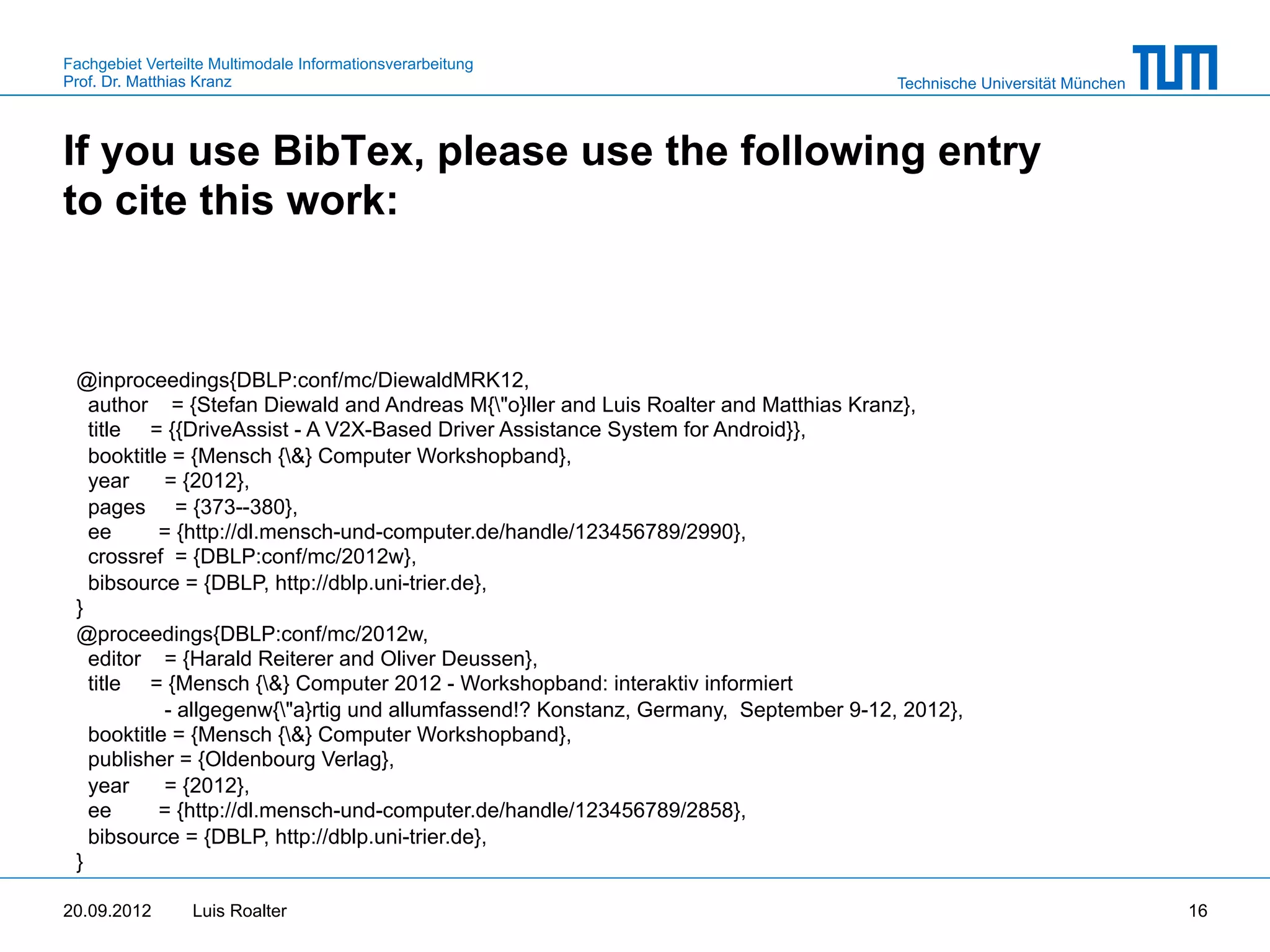 Fachgebiet Verteilte Multimodale Informationsverarbeitung
Prof. Dr. Matthias Kranz                                                              Technische Universität München



If you use BibTex, please use the following entry
to cite this work:



 @inproceedings{DBLP:conf/mc/DiewaldMRK12,
   author = {Stefan Diewald and Andreas M{"o}ller and Luis Roalter and Matthias Kranz},
   title = {{DriveAssist - A V2X-Based Driver Assistance System for Android}},
   booktitle = {Mensch {&} Computer Workshopband},
   year     = {2012},
   pages = {373--380},
   ee      = {http://dl.mensch-und-computer.de/handle/123456789/2990},
   crossref = {DBLP:conf/mc/2012w},
   bibsource = {DBLP, http://dblp.uni-trier.de},
 }
 @proceedings{DBLP:conf/mc/2012w,
   editor = {Harald Reiterer and Oliver Deussen},
   title = {Mensch {&} Computer 2012 - Workshopband: interaktiv informiert
            - allgegenw{"a}rtig und allumfassend!? Konstanz, Germany, September 9-12, 2012},
   booktitle = {Mensch {&} Computer Workshopband},
   publisher = {Oldenbourg Verlag},
   year     = {2012},
   ee      = {http://dl.mensch-und-computer.de/handle/123456789/2858},
   bibsource = {DBLP, http://dblp.uni-trier.de},
 }

20.09.2012       Luis Roalter                                                                                          16
 