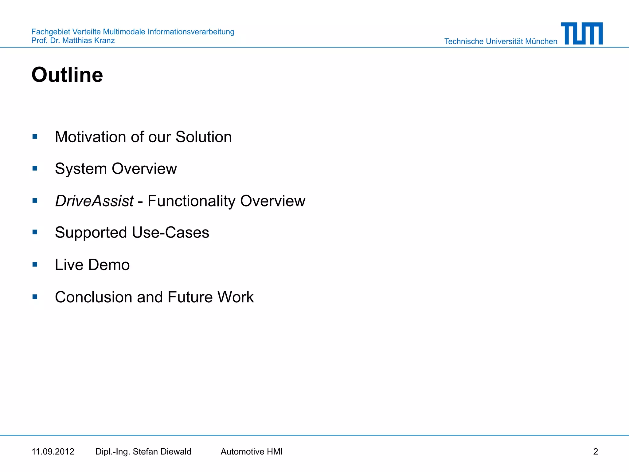 Fachgebiet Verteilte Multimodale Informationsverarbeitung
Prof. Dr. Matthias Kranz                                              Technische Universität München



Outline

§  Motivation of our Solution

§  System Overview

§  DriveAssist - Functionality Overview

§  Supported Use-Cases

§  Live Demo

§  Conclusion and Future Work




11.09.2012       Dipl.-Ing. Stefan Diewald           Automotive HMI                                    2
 