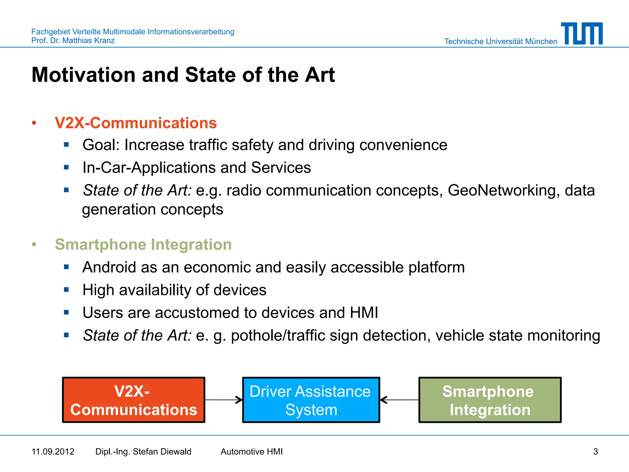 Fachgebiet Verteilte Multimodale Informationsverarbeitung
Prof. Dr. Matthias Kranz                                                        Technische Universität München



Motivation and State of the Art

•     V2X-Communications
       §  Goal: Increase traffic safety and driving convenience
       §  In-Car-Applications and Services
       §  State of the Art: e.g. radio communication concepts, GeoNetworking, data
           generation concepts

•     Smartphone Integration
       §  Android as an economic and easily accessible platform
       §  High availability of devices
       §  Users are accustomed to devices and HMI
       §  State of the Art: e. g. pothole/traffic sign detection, vehicle state monitoring


              V2X-                                          Driver Assistance   Smartphone
          Communications                                         System          Integration

11.09.2012       Dipl.-Ing. Stefan Diewald           Automotive HMI                                              3
 