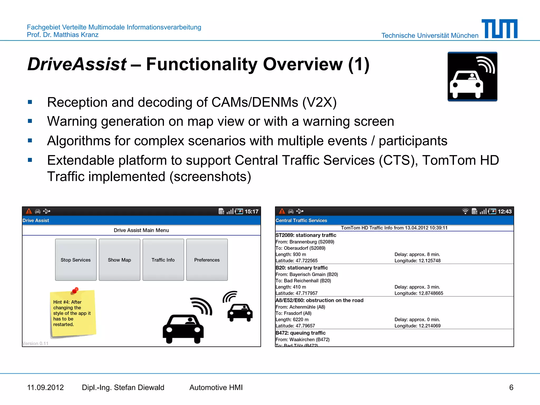 Fachgebiet Verteilte Multimodale Informationsverarbeitung
Prof. Dr. Matthias Kranz                                              Technische Universität München



DriveAssist – Functionality Overview (1)

§    Reception and decoding of CAMs/DENMs (V2X)
§    Warning generation on map view or with a warning screen
§    Algorithms for complex scenarios with multiple events / participants
§    Extendable platform to support Central Traffic Services (CTS), TomTom HD
      Traffic implemented (screenshots)




11.09.2012       Dipl.-Ing. Stefan Diewald           Automotive HMI                                    6
 