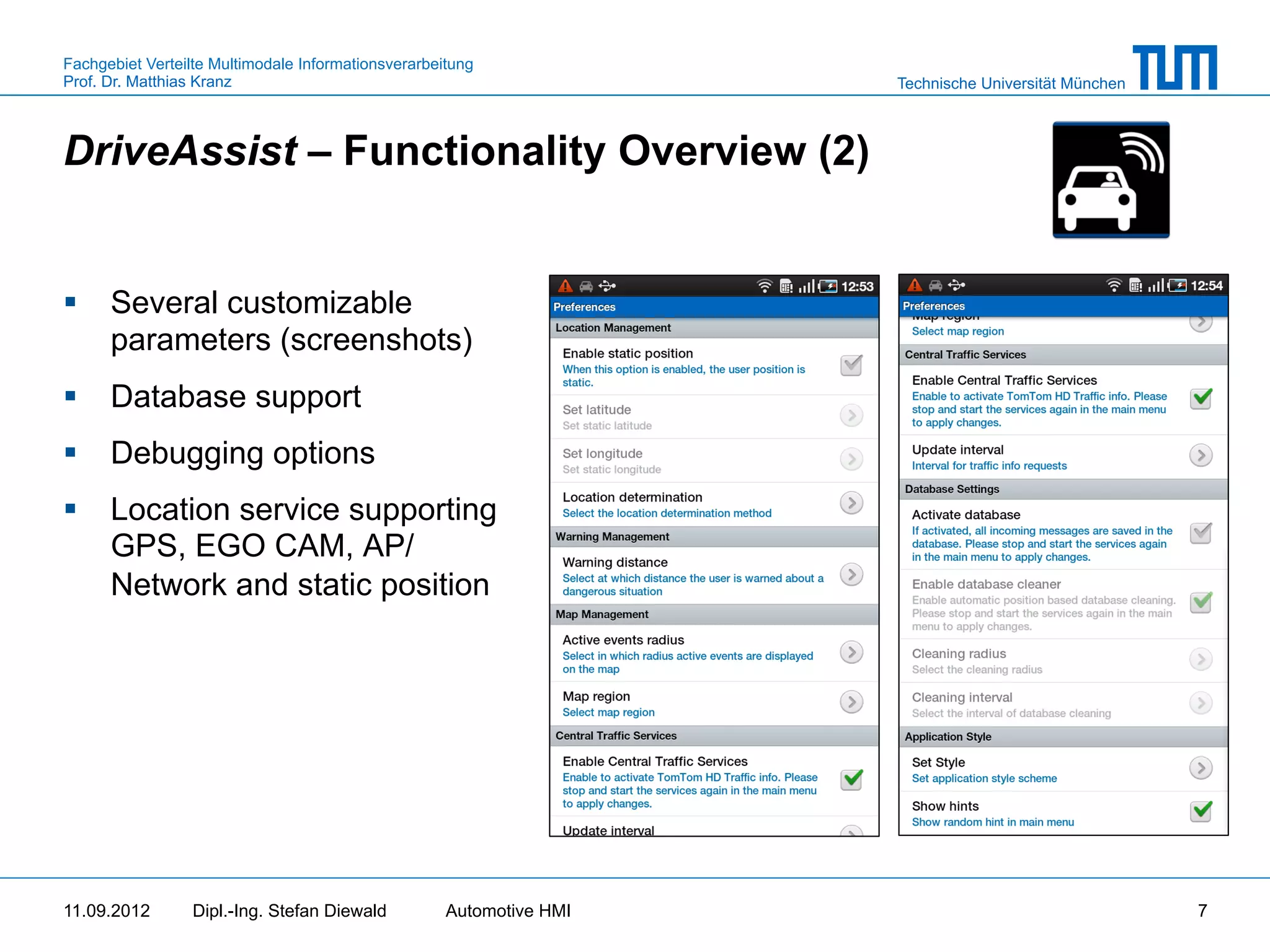 Fachgebiet Verteilte Multimodale Informationsverarbeitung
Prof. Dr. Matthias Kranz                                              Technische Universität München



DriveAssist – Functionality Overview (2)


§  Several customizable
    parameters (screenshots)
§  Database support
§  Debugging options
§  Location service supporting
    GPS, EGO CAM, AP/
    Network and static position




11.09.2012       Dipl.-Ing. Stefan Diewald           Automotive HMI                                    7
 