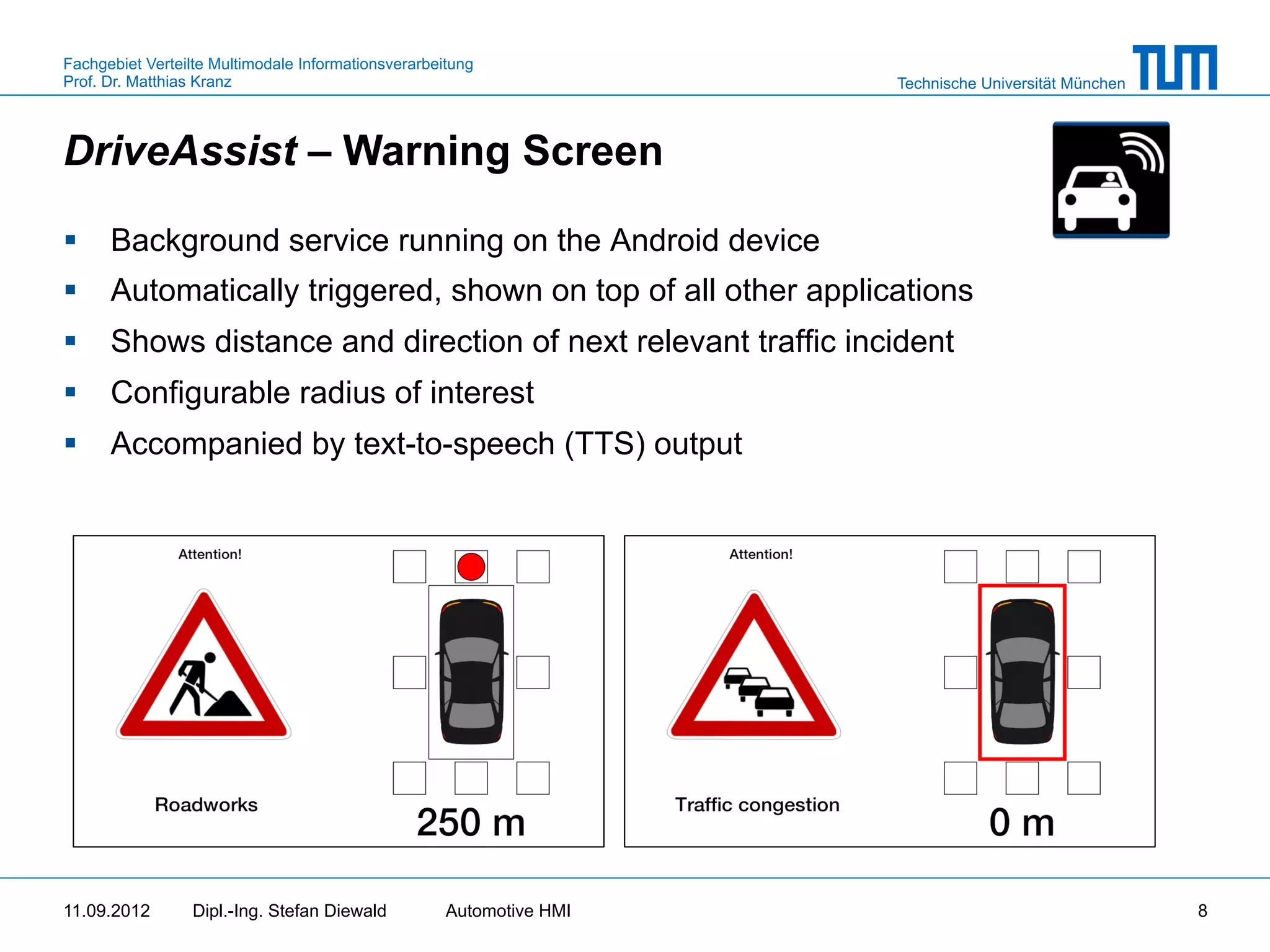 Fachgebiet Verteilte Multimodale Informationsverarbeitung
Prof. Dr. Matthias Kranz                                              Technische Universität München



DriveAssist – Warning Screen

§  Background service running on the Android device
§  Automatically triggered, shown on top of all other applications
§  Shows distance and direction of next relevant traffic incident
§  Configurable radius of interest
§  Accompanied by text-to-speech (TTS) output




11.09.2012       Dipl.-Ing. Stefan Diewald           Automotive HMI                                    8
 
