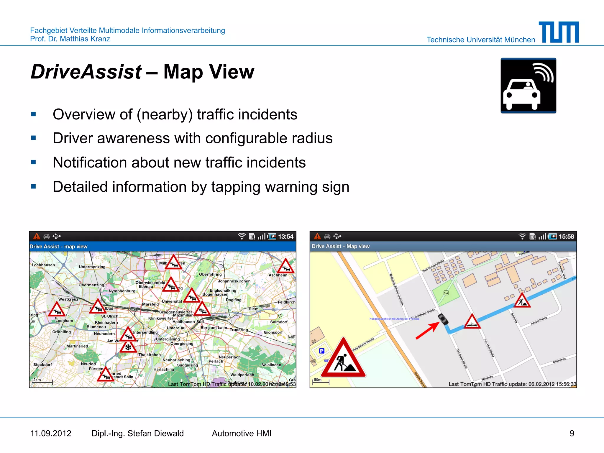 Fachgebiet Verteilte Multimodale Informationsverarbeitung
Prof. Dr. Matthias Kranz                                              Technische Universität München



DriveAssist – Map View

§  Overview of (nearby) traffic incidents
§  Driver awareness with configurable radius
§  Notification about new traffic incidents
§  Detailed information by tapping warning sign




11.09.2012       Dipl.-Ing. Stefan Diewald           Automotive HMI                                    9
 