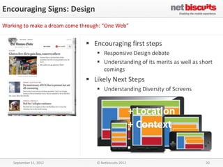 Encouraging Signs: Design
Working to make a dream come through: “One Web”


                                Encouraging first steps
                                    Responsive Design debate
                                    Understanding of its merits as well as short
                                     comings
                                Likely Next Steps
                                    Understanding Diversity of Screens


                                                        + Location
                                                        + Context


    September 11, 2012             © Netbiscuits 2012                         20
 