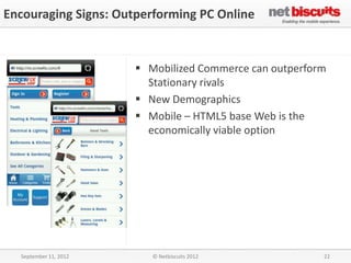 Encouraging Signs: Outperforming PC Online


                        Mobilized Commerce can outperform
                         Stationary rivals
                        New Demographics
                        Mobile – HTML5 base Web is the
                         economically viable option




  September 11, 2012      © Netbiscuits 2012             22
 