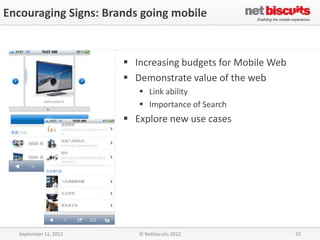 Encouraging Signs: Brands going mobile


                        Increasing budgets for Mobile Web
                        Demonstrate value of the web
                           Link ability
                           Importance of Search
                        Explore new use cases




  September 11, 2012      © Netbiscuits 2012                 23
 