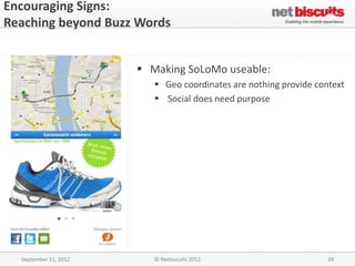Encouraging Signs:
Reaching beyond Buzz Words


                        Making SoLoMo useable:
                           Geo coordinates are nothing provide context
                           Social does need purpose




  September 11, 2012      © Netbiscuits 2012                       24
 