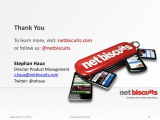 Thank You
   To learn more, visit: netbiscuits.com
   or follow us: @netbiscuits

   Stephan Haux
   Director Product Management
   s.haux@netbiscuits.com
   Twitter: @sthaux




September 11, 2012               © Netbiscuits 2012   27
 