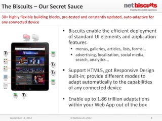 The Biscuits – Our Secret Sauce
30+ highly flexible building blocks, pre-tested and constantly updated, auto-adaptive for
any connected device

                                    Biscuits enable the efficient deployment
                                     of standard UI elements and application
                                     features
                                         menus, galleries, articles, lists, forms...
                                         advertising, localization, social media,
                                          search, analytics...

                                    Support HTML5, got Responsive Design
                                     built-in; provide different modes to
                                     adapt automatically to the capabilities
                                     of any connected device

                                    Enable up to 1.86 trillion adaptations
                                     within your Web App out of the box

    September 11, 2012                  © Netbiscuits 2012                              8
 