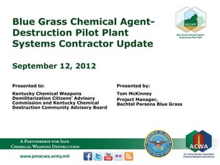 Blue Grass Chemical Agent-
Destruction Pilot Plant
Systems Contractor Update
September 12, 2012
Presented to:
Kentucky Chemical Weapons
Demilitarization Citizens’ Advisory
Commission and Kentucky Chemical
Destruction Community Advisory Board
Presented by:
Tom McKinney
Project Manager,
Bechtel Parsons Blue Grass
 