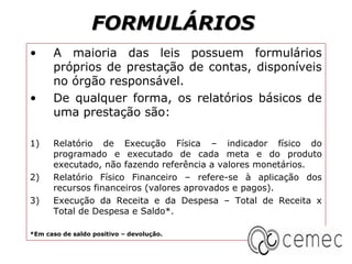 FORMULÁRIOS
•     A maioria das leis possuem formulários
      próprios de prestação de contas, disponíveis
      no órgão responsável.
•     De qualquer forma, os relatórios básicos de
      uma prestação são:

1)    Relatório de Execução Física – indicador físico do
      programado e executado de cada meta e do produto
      executado, não fazendo referência a valores monetários.
2)    Relatório Físico Financeiro – refere-se à aplicação dos
      recursos financeiros (valores aprovados e pagos).
3)    Execução da Receita e da Despesa – Total de Receita x
      Total de Despesa e Saldo*.

*Em caso de saldo positivo – devolução.
 