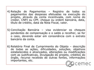 4) Relação de Pagamentos – Registro de todos os
   pagamentos das despesas efetuadas na execução do
   projeto, através da conta incentivada, com nome do
   credor, CNPJ ou CPF, cheque ou ordem bancária, data,
   título de crédito, data da Nota Fiscal, valor.

5) Conciliação Bancária – visa evidenciar os cheques
   pendentes de compensação e o saldo a recolher, se for
   o caso, devendo estar em consonância com o extrato
   bancário da conta.

6) Relatório Final de Cumprimento do Objeto – descrição
   de todas as ações, dificuldades, soluções, objetivos
   estabelecidos e alcançados, alterações ou modificações
   com as justificativas, divulgação do projeto, créditos do
   órgão, recurso recebido de outras fontes, informações
   importantes, etc.
 