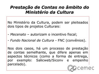 Prestação de Contas no âmbito do
       Ministério da Cultura

No Ministério da Cultura, podem ser pleiteados
dois tipos de projetos Culturais:

- Mecenato – autorizam o incentivo fiscal;
- Fundo Nacional de Cultura - FNC (convênios).

Nos dois casos, há um processo de prestação
de contas semelhante, que difere apenas em
aspectos técnicos (como a forma de entrega,
por exemplo: Salicweb/Siconv e empenho
parcelado).
 