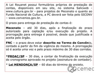 A Lei Rouanet possui formulários próprios de prestação de
contas, disponíveis em seu site, no sistema Salicweb -
www.cultura.gov.br - para projetos de Mecenato e quanto ao
Fundo Nacional de Cultura, a PC deverá ser feita pelo SICONV
– www.convenios.gov.br.
O prazo para entrega de prestação de contas é:
Mecenato – até 30 dias, após a finalização do prazo
autorizado para captação e/ou execução do projeto. A
prorrogação para entrega é possível, desde que justificada e
aceita pelo órgão.
FNC – o prazo deve estar descrito no Termo de Convênio,
contado a partir do fim da vigência do mesmo. A prorrogação
só é aceita uma vez e pelo prazo máximo de 30 dias corridos.

*PROAC/SP – 30 dias, a contar da finalização da execução
do cronograma aprovado no projeto (assinatura de contador).
* Lei MENDONÇA/SP – 60 dias do término do projeto.
 