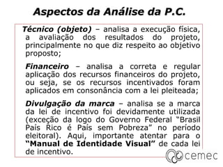 Aspectos da Análise da P.C.
Técnico (objeto) – analisa a execução física,
 a avaliação dos resultados do projeto,
 principalmente no que diz respeito ao objetivo
 proposto;
Financeiro – analisa a correta e regular
aplicação dos recursos financeiros do projeto,
ou seja, se os recursos incentivados foram
aplicados em consonância com a lei pleiteada;
Divulgação da marca – analisa se a marca
da lei de incentivo foi devidamente utilizada
(exceção da logo do Governo Federal “Brasil
País Rico é País sem Pobreza” no período
eleitoral). Aqui, importante atentar para o
“Manual de Identidade Visual” de cada lei
de incentivo.
 