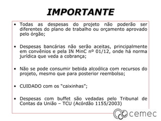IMPORTANTE
• Todas as despesas do projeto não poderão ser
  diferentes do plano de trabalho ou orçamento aprovado
  pelo órgão;

• Despesas bancárias não serão aceitas, principalmente
  em convênios e pela IN MinC nº 01/12, onde há norma
  jurídica que veda a cobrança;

• Não se pode consumir bebida alcoólica com recursos do
  projeto, mesmo que para posterior reembolso;

• CUIDADO com os “caixinhas”;

• Despesas com buffet são vedadas pelo Tribunal de
  Contas da União – TCU (Acórdão 1155/2003)
 