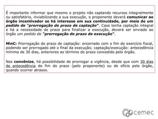 É importante informar que mesmo o projeto não captando recursos integralmente
ou satisfatório, inviabilizando a sua execução, o proponente deverá comunicar ao
órgão incentivador se há interesse em sua continuidade, por meio de um
pedido de “prorrogação de prazo de captação”. Caso tenha captação integral
e há a necessidade de prazo para finalizar a execução, deverá ser enviado ao
órgão um pedido de “prorrogação de prazo de execução”.

MinC: Prorrogação do prazo de captação: encerrado com o fim do exercício fiscal,
podendo ser prorrogado até o final da execução; captação/execução: antecedência
mínima de 30 dias, anteriores ao término do prazo concedido pelo órgão.

Nos convênios, há possibilidade de prorrogar a vigência, desde que com 30 dias
de antecedência do fim do prazo (pelo proponente) ou de ofício pelo órgão,
quando ocorrer atrasos.
 