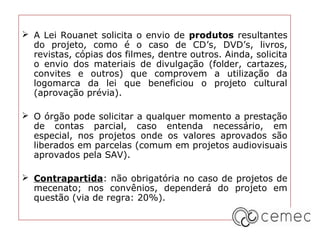  A Lei Rouanet solicita o envio de produtos resultantes
  do projeto, como é o caso de CD’s, DVD’s, livros,
  revistas, cópias dos filmes, dentre outros. Ainda, solicita
  o envio dos materiais de divulgação (folder, cartazes,
  convites e outros) que comprovem a utilização da
  logomarca da lei que beneficiou o projeto cultural
  (aprovação prévia).

 O órgão pode solicitar a qualquer momento a prestação
  de contas parcial, caso entenda necessário, em
  especial, nos projetos onde os valores aprovados são
  liberados em parcelas (comum em projetos audiovisuais
  aprovados pela SAV).

 Contrapartida: não obrigatória no caso de projetos de
  mecenato; nos convênios, dependerá do projeto em
  questão (via de regra: 20%).
 