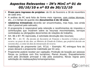 Aspectos Relevantes – IN’s MinC nº 01 de
         05/10/10 e nº 03 de 30/12/10
 Prazo para ingresso de projetos: de 01 de fevereiro a 30 de novembro
  de cada ano;
 A análise da PC será feita de forma mais rigorosa, com visitas técnicas,
  etc., e o tempo de guarda dos documentos é de 10 anos.
 relatórios trimestrais deverão ser encaminhados, mas hoje, isso ainda
  não é possível pelo salicweb;
 O proponente é responsável pela retenção e recolhimentos de impostos e
  contribuições que incidirem sobre os recursos movimentados, serviços
  contratados ou obrigações decorrentes de relações de trabalho;
 Art. 86 e 87: PC reprovada, é solicitada devolução dos recursos;
 Art. 91 : Art. 91. Da decisão do Secretário de Fomento e Incentivo à Cultura caberá
  recurso, no prazo de dez dias, ao Ministro de Estado da Cultura, que proferirá decisão em
  sessenta dias, a contar da data da interposição do recurso.
 Inabilitação de proponente (art. 97,b) – Exemplo: PC entregue fora do
  prazo deixará o proponente inabilitado por 01 ano;
 Proponente poderá receber por captação; Proibição de locação por pessoas
  físicas ou jurídicas com fins lucrativos; Planos Anuais; Enquadramento
  será pela atividade principal e não pela acessória; Novas regras para
  solicitação de readequações/remanejamentos.
 