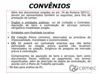 CONVÊNIOS
    Além dos documentos exigidos no art. 74 da Portaria 507/11,
    devem ser apresentados também os seguintes, para fins de
    prestação de contas:
-   Órgãos e entidades públicas: Lei da Licitação e Contratos.
    Aquisição de bens e contratação de serviços comuns:
    obrigatória modalidade pregão.
-   Entidades sem finalidade lucrativa:
• (i) Cotação Prévia (mínimo), observados os princípios da
  impessoalidade, moralidade e economicidade;
• (ii) Só poderá ser contratada empresa que não tenha
  participado da cotação prévia quando não acudirem
  interessados na cotação. Exigência de pesquisa de mercado
  prévia à contratação.
   Comprovantes da aquisição de bens e serviços, bem como
   documentos fiscais relativos ao pagamento, nos termos
   especificados, além de descrição do objeto da contratação, de
   acordo com o Plano de Trabalho aprovado.
- 90 dias para análise da PC.
 