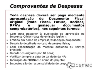 Comprovantes de Despesas
  Toda despesa deverá ser paga mediante
  apresentação   de    Documento     Fiscal
  original (Nota Fiscal, Fatura, Recibos,
  RPA’s     e   quaisquer      documentos
  comprobatórios), nos seguintes termos:
• Com data posterior à publicação de aprovação na
  Imprensa Oficial (data de emissão legível);
• Emitido em nome da empresa/associação proponente;
• Descrição detalhada no caso de pessoa física;
• Com especificação do material adquirido ou serviço
  prestado;
• Guardar os originais por 10 anos;
• Verificar sempre a data de validade da NF;
• Indicaçāo do PRONAC e nome do projeto;
• Impostos são de responsabilidade do proponente.
 