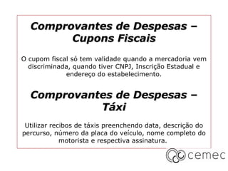 Comprovantes de Despesas –
        Cupons Fiscais
O cupom fiscal só tem validade quando a mercadoria vem
  discriminada, quando tiver CNPJ, Inscrição Estadual e
             endereço do estabelecimento.


  Comprovantes de Despesas –
            Táxi
 Utilizar recibos de táxis preenchendo data, descrição do
percurso, número da placa do veículo, nome completo do
             motorista e respectiva assinatura.
 