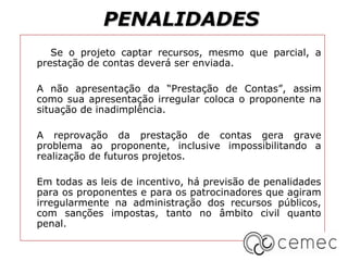 PENALIDADES
   Se o projeto captar recursos, mesmo que parcial, a
prestação de contas deverá ser enviada.

A não apresentação da “Prestação de Contas”, assim
como sua apresentação irregular coloca o proponente na
situação de inadimplência.

A reprovação da prestação de contas gera grave
problema ao proponente, inclusive impossibilitando a
realização de futuros projetos.

Em todas as leis de incentivo, há previsão de penalidades
para os proponentes e para os patrocinadores que agiram
irregularmente na administração dos recursos públicos,
com sanções impostas, tanto no âmbito civil quanto
penal.
 