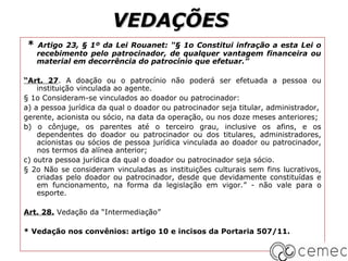 VEDAÇÕES
*   Artigo 23, § 1º da Lei Rouanet: “§ 1o Constitui infração a esta Lei o
    recebimento pelo patrocinador, de qualquer vantagem financeira ou
    material em decorrência do patrocínio que efetuar.”

“Art. 27. A doação ou o patrocínio não poderá ser efetuada a pessoa ou
    instituição vinculada ao agente.
§ 1o Consideram-se vinculados ao doador ou patrocinador:
a) a pessoa jurídica da qual o doador ou patrocinador seja titular, administrador,
gerente, acionista ou sócio, na data da operação, ou nos doze meses anteriores;
b) o cônjuge, os parentes até o terceiro grau, inclusive os afins, e os
    dependentes do doador ou patrocinador ou dos titulares, administradores,
    acionistas ou sócios de pessoa jurídica vinculada ao doador ou patrocinador,
    nos termos da alínea anterior;
c) outra pessoa jurídica da qual o doador ou patrocinador seja sócio.
§ 2o Não se consideram vinculadas as instituições culturais sem fins lucrativos,
    criadas pelo doador ou patrocinador, desde que devidamente constituídas e
    em funcionamento, na forma da legislação em vigor.” - não vale para o
    esporte.

Art. 28. Vedação da “Intermediação”

* Vedação nos convênios: artigo 10 e incisos da Portaria 507/11.
 