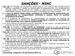 SANÇÕES - MINC
“Art. 30. As infrações aos dispositivos deste capítulo, sem prejuízo das sanções penais
    cabíveis, sujeitarão o doador ou patrocinador ao pagamento do valor atualizado do
    Imposto sobre a Renda devido em relação a cada exercício financeiro, além das
    penalidades e demais acréscimos previstos na legislação que rege a espécie.
§ 1o Para os efeitos deste artigo, considera-se solidariamente responsável por
    inadimplência ou irregularidade verificada a pessoa física ou jurídica
    propositora do projeto.
§ 2o A existência de pendências ou irregularidades na execução de projetos da
    proponente junto ao Ministério da Cultura suspenderá a análise ou concessão de
    novos incentivos, até a efetiva regularização.
§ 3o Sem prejuízo do parágrafo anterior, aplica-se, no que couber, cumulativamente, o
    disposto nos arts. 38 e seguintes desta Lei.”;
“Art. 38. Na hipótese de dolo, fraude ou simulação, inclusive no caso de desvio de
    objeto, será aplicada, ao doador e ao beneficiário, multa correspondente a duas
    vezes o valor da vantagem recebida indevidamente.”;
“Art. 39. Constitui crime, punível com a reclusão de dois a seis meses e multa de vinte
    por cento do valor do projeto, qualquer discriminação de natureza política que
    atente contra a liberdade de expressão, de atividade intelectual e artística, de
    consciência ou crença, no andamento dos projetos a que se refere esta Lei.”;
“Art. 40. Constitui crime, punível com reclusão de dois a seis meses e multa de vinte por
    cento do valor do projeto, obter redução do imposto de renda utilizando-se
    fraudulentamente de qualquer benefício desta Lei.
§ 1o No caso de pessoa jurídica respondem pelo crime o acionista controlador e os
    administradores que para ele tenham concorrido.
§ 2o Na mesma pena incorre aquele que, recebendo recursos, bens ou valores em função
    desta Lei, deixa de promover, sem justa causa, atividade cultural objeto do
incentivo.”.
*Convênios: artigo 81 e 82 da Portaria 507/11.
 