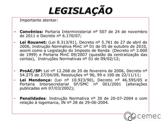 LEGISLAÇÃO
    Importante atentar:


– Convênios: Portaria Interministerial nº 507 de 24 de novembro
  de 2011 e Decreto nº 6.170/07;
-   Lei Rouanet: (Lei 8.313/91), Decreto nº 5.761 de 27 de abril de
    2006, Instrução Normativa MinC nº 01 de 05 de outubro de 2010,
    assim como a Legislação do Imposto de Renda (Decreto nº 3.000
    de 1999) e Portaria MinC 09/2007 (questão da centralização das
    contas), Instruções Normativas nº 01 de 09/02/12;


-   ProAC/SP: Lei nº 12.268 de 20 de fevereiro de 2006, Decreto nº
    54.275 de 27/04/09, Resoluções nº 96, 99 e 100 de 22/11/11;
-   Lei Mendonça: (Lei nº 10.923/90), Decreto nº 46.595/05 e
    Portaria Intersecretarial SF/SMC nº 001/2001 (alterações
    publicadas em 07/03/2002);

-   Penalidades: Instrução Normativa nº 30 de 20-07-2004 e com
    relação à logomarca, IN nº 28 de 29-06-2004.
 