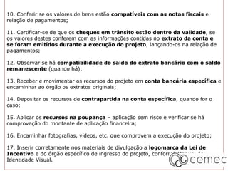 10. Conferir se os valores de bens estão compatíveis com as notas fiscais e
relação de pagamentos;

11. Certificar-se de que os cheques em trânsito estão dentro da validade, se
os valores destes conferem com as informações contidas no extrato da conta e
se foram emitidos durante a execução do projeto, lançando-os na relação de
pagamentos;

12. Observar se há compatibilidade do saldo do extrato bancário com o saldo
remanescente (quando há);

13. Receber e movimentar os recursos do projeto em conta bancária específica e
encaminhar ao órgão os extratos originais;

14. Depositar os recursos de contrapartida na conta específica, quando for o
caso;

15. Aplicar os recursos na poupança – aplicação sem risco e verificar se há
comprovação do montante de aplicação financeira;

16. Encaminhar fotografias, vídeos, etc. que comprovem a execução do projeto;

17. Inserir corretamente nos materiais de divulgação a logomarca da Lei de
Incentivo e do órgão específico de ingresso do projeto, conforme Manual de
Identidade Visual.
 