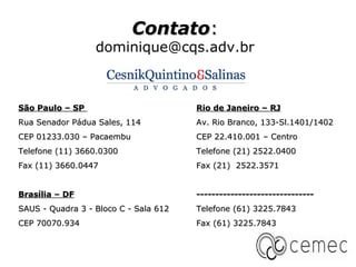 Contato:
                  dominique@cqs.adv.br



São Paulo – SP                         Rio de Janeiro – RJ
Rua Senador Pádua Sales, 114           Av. Rio Branco, 133-Sl.1401/1402
CEP 01233.030 – Pacaembu               CEP 22.410.001 – Centro
Telefone (11) 3660.0300                Telefone (21) 2522.0400
Fax (11) 3660.0447                     Fax (21) 2522.3571


Brasília – DF                          -------------------------------
SAUS - Quadra 3 - Bloco C - Sala 612   Telefone (61) 3225.7843
CEP 70070.934                          Fax (61) 3225.7843
 