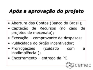 Após a aprovação do projeto

• Abertura das Contas (Banco do Brasil);
• Captação de Recursos (no caso de
  projetos de mecenato);
• Execução – comprovante de despesas;
• Publicidade do órgão incentivador;
• Prorrogações     (cuidado     com      a
  inadimplência!);
• Encerramento – entrega da PC.
 